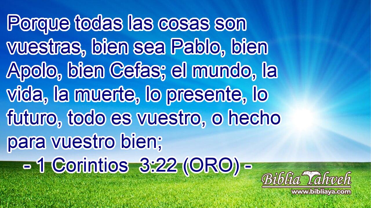  Porque todas las cosas son vuestras, bien sea Pablo, bien Apolo, bien Cefas; el mundo, la vida, la muerte, lo presente, lo futuro, todo es vuestro, o hecho para vuestro bien; 