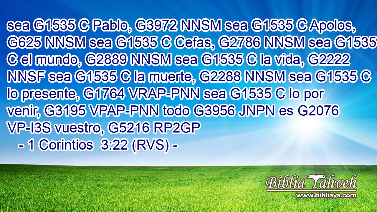 sea G1535 C Pablo, G3972 NNSM sea G1535 C Apolos, G625 NNSM sea G1535 C Cefas, G2786 NNSM sea G1535 C el mundo, G2889 NNSM sea G1535 C la vida, G2222 NNSF sea G1535 C la muerte, G2288 NNSM sea G1535 C lo presente, G1764 VRAP-PNN sea G1535 C lo por venir, G3195 VPAP-PNN todo G3956 JNPN es G2076 VP-I3S vuestro, G5216 RP2GP 