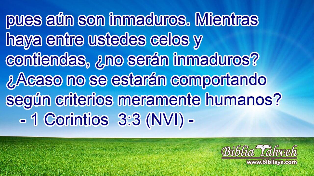 pues aún son inmaduros. Mientras haya entre ustedes celos y contiendas, ¿no serán inmaduros? ¿Acaso no se estarán comportando según criterios meramente humanos? 