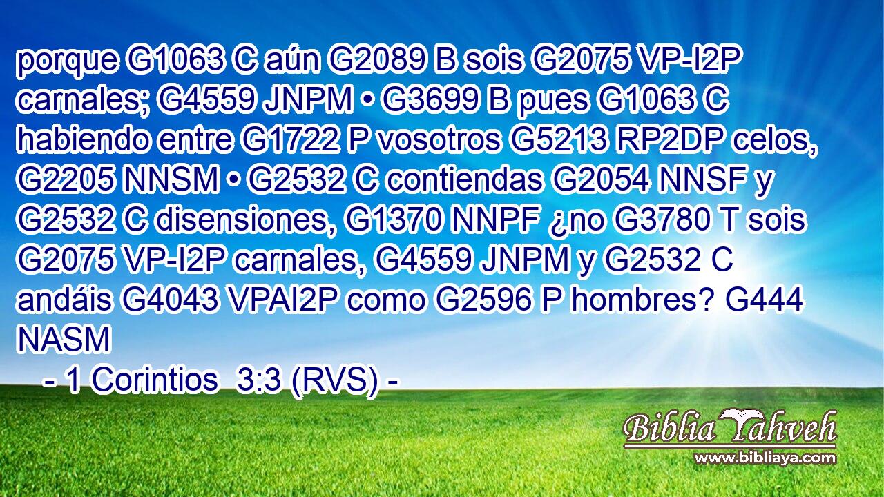 porque G1063 C aún G2089 B sois G2075 VP-I2P carnales; G4559 JNPM • G3699 B pues G1063 C habiendo entre G1722 P vosotros G5213 RP2DP celos, G2205 NNSM • G2532 C contiendas G2054 NNSF y G2532 C disensiones, G1370 NNPF ¿no G3780 T sois G2075 VP-I2P carnales, G4559 JNPM y G2532 C andáis G4043 VPAI2P como G2596 P hombres? G444 NASM 