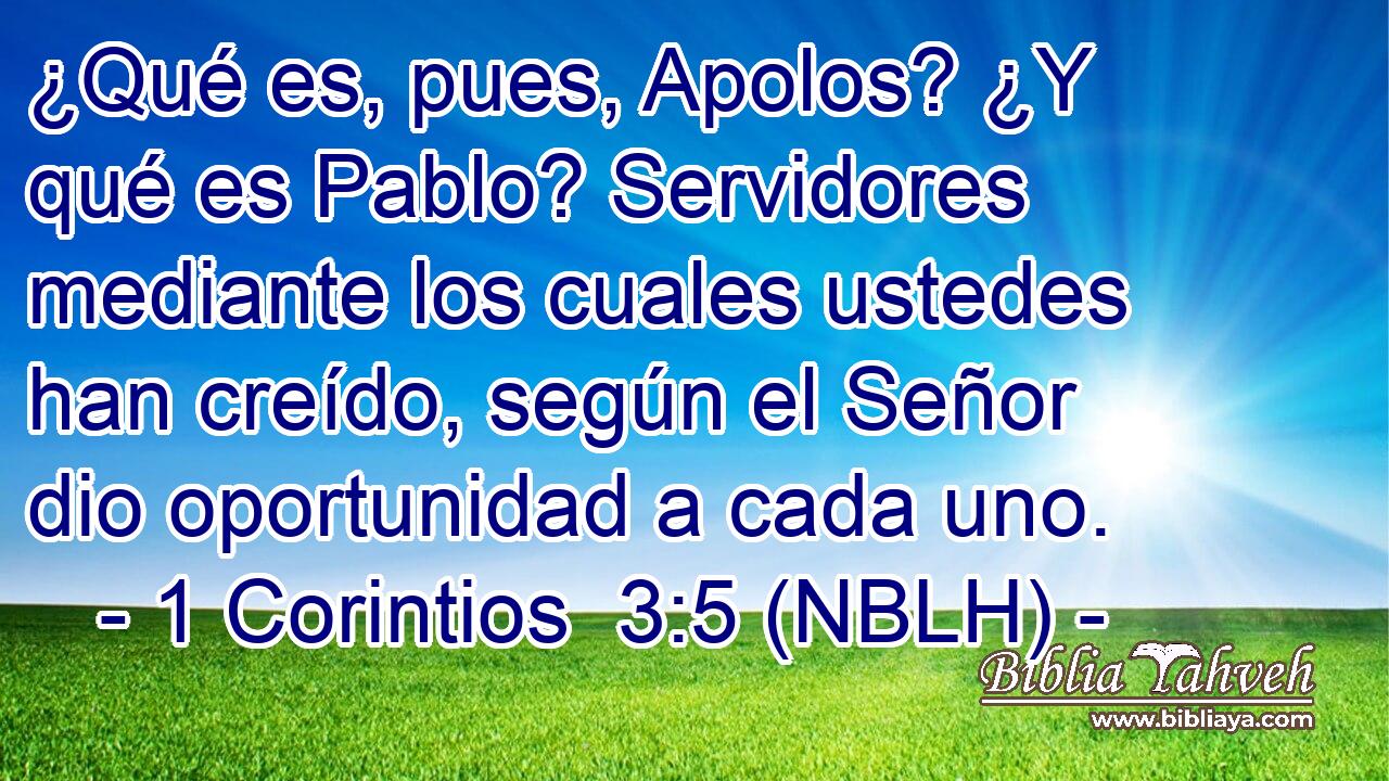  ¿Qué es, pues, Apolos? ¿Y qué es Pablo? Servidores mediante los cuales ustedes han creído, según el Señor dio oportunidad a cada uno. 