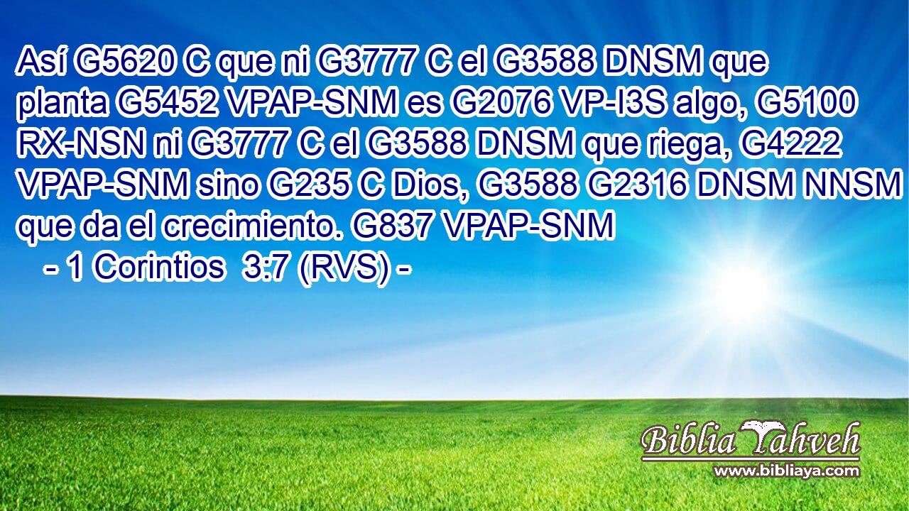 Así G5620 C que ni G3777 C el G3588 DNSM que planta G5452 VPAP-SNM es G2076 VP-I3S algo, G5100 RX-NSN ni G3777 C el G3588 DNSM que riega, G4222 VPAP-SNM sino G235 C Dios, G3588 G2316 DNSM NNSM que da el crecimiento. G837 VPAP-SNM 