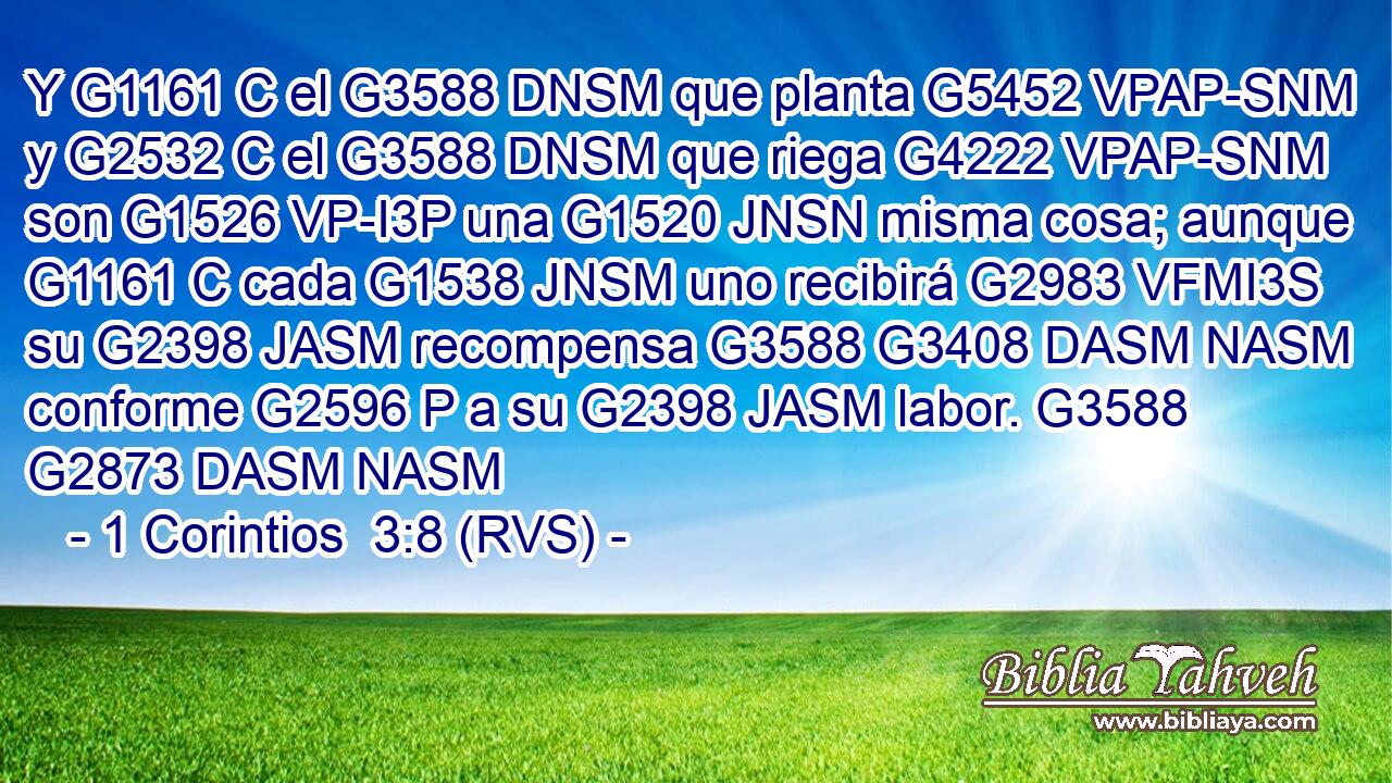 Y G1161 C el G3588 DNSM que planta G5452 VPAP-SNM y G2532 C el G3588 DNSM que riega G4222 VPAP-SNM son G1526 VP-I3P una G1520 JNSN misma cosa; aunque G1161 C cada G1538 JNSM uno recibirá G2983 VFMI3S su G2398 JASM recompensa G3588 G3408 DASM NASM conforme G2596 P a su G2398 JASM labor. G3588 G2873 DASM NASM 