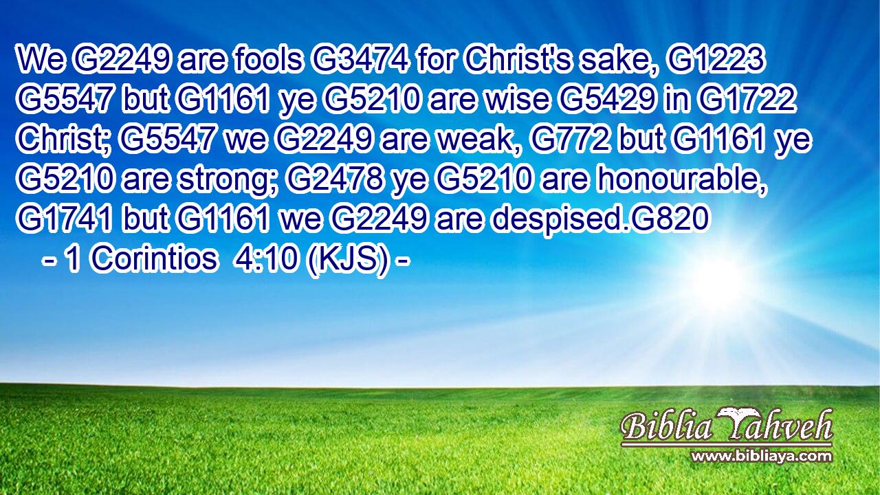 We G2249 are fools G3474 for Christ's sake, G1223  G5547 but G1161 ye G5210 are wise G5429 in G1722 Christ; G5547 we G2249 are weak, G772 but G1161 ye G5210 are strong; G2478 ye G5210 are honourable, G1741 but G1161 we G2249 are despised.G820