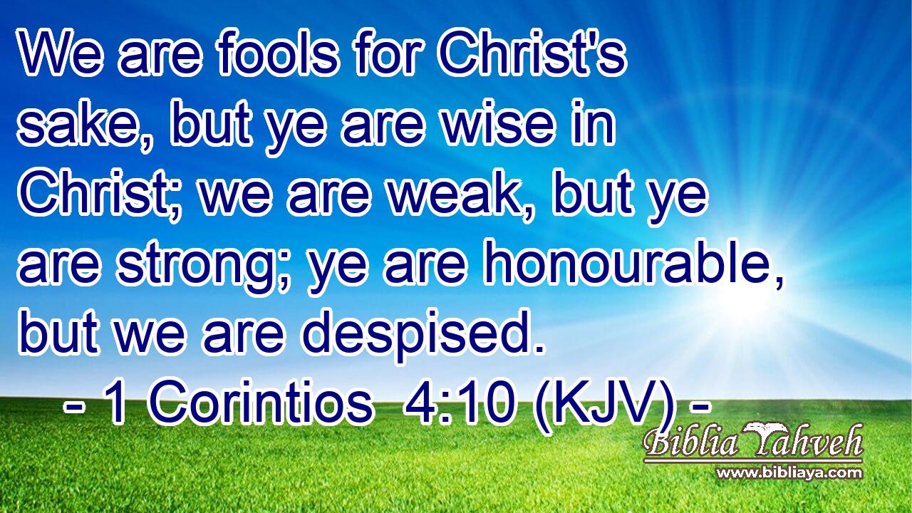 We are fools for Christ's sake, but ye are wise in Christ; we are weak, but ye are strong; ye are honourable, but we are despised.