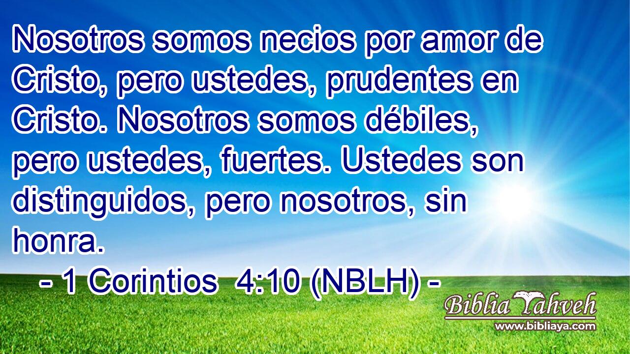  Nosotros somos necios por amor de Cristo, pero ustedes, prudentes en Cristo. Nosotros somos débiles, pero ustedes, fuertes. Ustedes son distinguidos, pero nosotros, sin honra. 