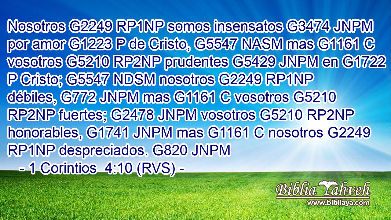 Nosotros G2249 RP1NP somos insensatos G3474 JNPM por amor G1223 P de Cristo, G5547 NASM mas G1161 C vosotros G5210 RP2NP prudentes G5429 JNPM en G1722 P Cristo; G5547 NDSM nosotros G2249 RP1NP débiles, G772 JNPM mas G1161 C vosotros G5210 RP2NP fuertes; G2478 JNPM vosotros G5210 RP2NP honorables, G1741 JNPM mas G1161 C nosotros G2249 RP1NP despreciados. G820 JNPM 