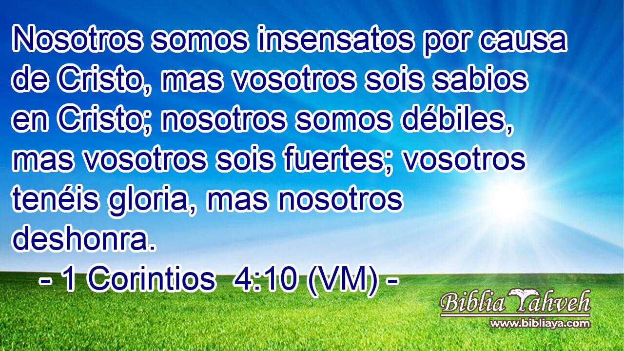  Nosotros somos insensatos por causa de Cristo, mas vosotros sois sabios en Cristo; nosotros somos débiles, mas vosotros sois fuertes; vosotros tenéis gloria, mas nosotros deshonra. 