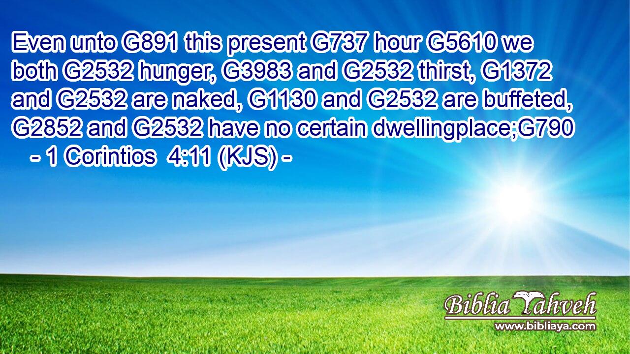Even unto G891 this present G737 hour G5610 we both G2532 hunger, G3983 and G2532 thirst, G1372 and G2532 are naked, G1130 and G2532 are buffeted, G2852 and G2532 have no certain dwellingplace;G790