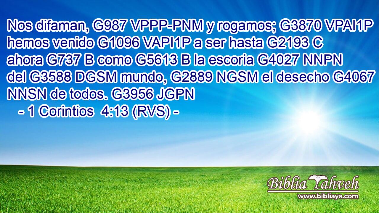 Nos difaman, G987 VPPP-PNM y rogamos; G3870 VPAI1P hemos venido G1096 VAPI1P a ser hasta G2193 C ahora G737 B como G5613 B la escoria G4027 NNPN del G3588 DGSM mundo, G2889 NGSM el desecho G4067 NNSN de todos. G3956 JGPN 