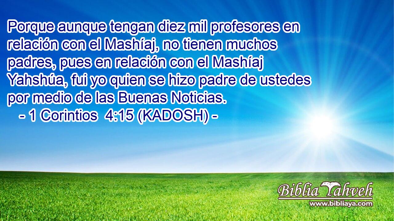  Porque aunque tengan diez mil profesores en relación con el Mashíaj, no tienen muchos padres, pues en relación con el Mashíaj Yahshúa, fui yo quien se hizo padre de ustedes por medio de las Buenas Noticias. 