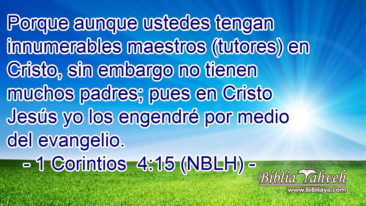  Porque aunque ustedes tengan innumerables maestros (tutores) en Cristo, sin embargo no tienen muchos padres; pues en Cristo Jesús yo los engendré por medio del evangelio. 