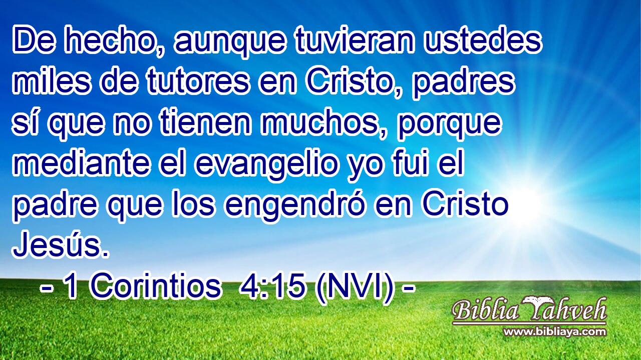  De hecho, aunque tuvieran ustedes miles de tutores en Cristo, padres sí que no tienen muchos, porque mediante el evangelio yo fui el padre que los engendró en Cristo Jesús. 