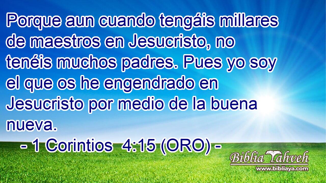  Porque aun cuando tengáis millares de maestros en Jesucristo, no tenéis muchos padres. Pues yo soy el que os he engendrado en Jesucristo por medio de la buena nueva. 