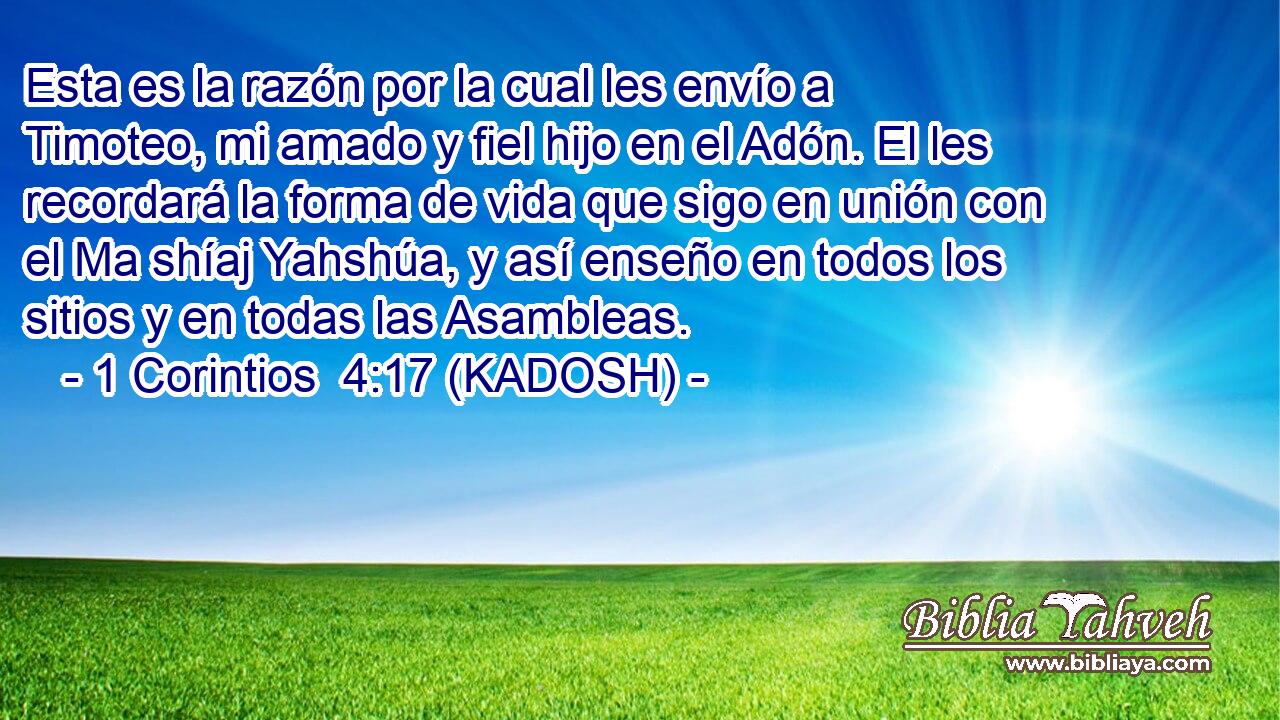  Esta es la razón por la cual les envío a Timoteo, mi amado y fiel hijo en el Adón. El les recordará la forma de vida que sigo en unión con el Ma shíaj Yahshúa, y así enseño en todos los sitios y en todas las Asambleas. 