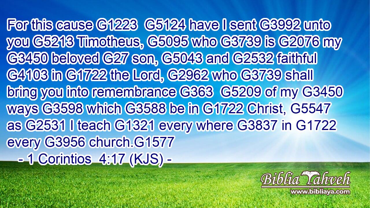 For this cause G1223  G5124 have I sent G3992 unto you G5213 Timotheus, G5095 who G3739 is G2076 my G3450 beloved G27 son, G5043 and G2532 faithful G4103 in G1722 the Lord, G2962 who G3739 shall bring you into remembrance G363  G5209 of my G3450 ways G3598 which G3588 be in G1722 Christ, G5547 as G2531 I teach G1321 every where G3837 in G1722 every G3956 church.G1577