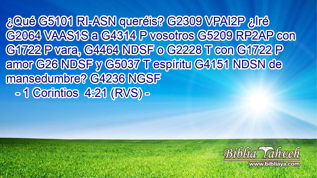 ¿Qué G5101 RI-ASN queréis? G2309 VPAI2P ¿Iré G2064 VAAS1S a G4314 P vosotros G5209 RP2AP con G1722 P vara, G4464 NDSF o G2228 T con G1722 P amor G26 NDSF y G5037 T espíritu G4151 NDSN de mansedumbre? G4236 NGSF 