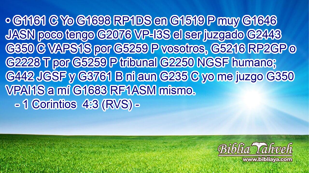 • G1161 C Yo G1698 RP1DS en G1519 P muy G1646 JASN poco tengo G2076 VP-I3S el ser juzgado G2443 G350 C VAPS1S por G5259 P vosotros, G5216 RP2GP o G2228 T por G5259 P tribunal G2250 NGSF humano; G442 JGSF y G3761 B ni aun G235 C yo me juzgo G350 VPAI1S a mí G1683 RF1ASM mismo. 