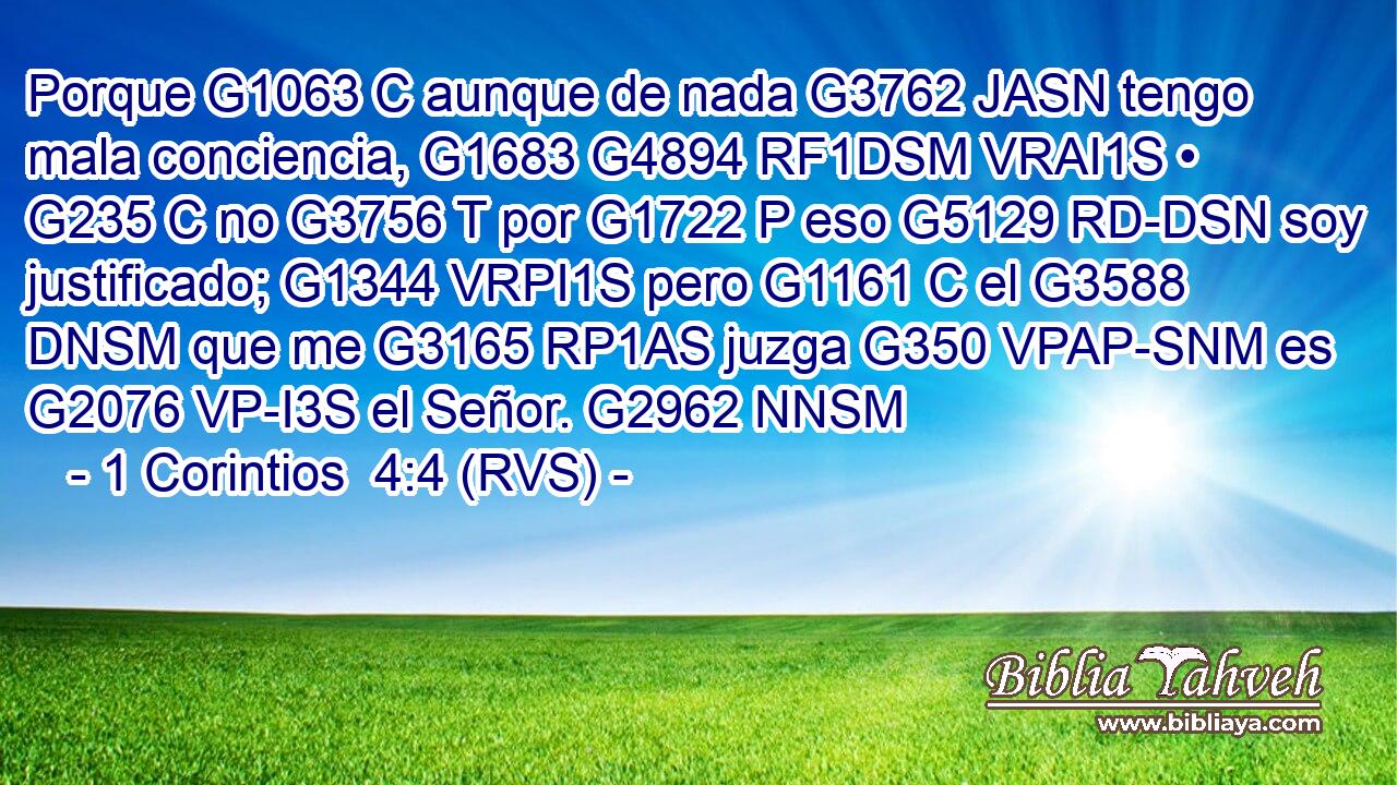 Porque G1063 C aunque de nada G3762 JASN tengo mala conciencia, G1683 G4894 RF1DSM VRAI1S • G235 C no G3756 T por G1722 P eso G5129 RD-DSN soy justificado; G1344 VRPI1S pero G1161 C el G3588 DNSM que me G3165 RP1AS juzga G350 VPAP-SNM es G2076 VP-I3S el Señor. G2962 NNSM 