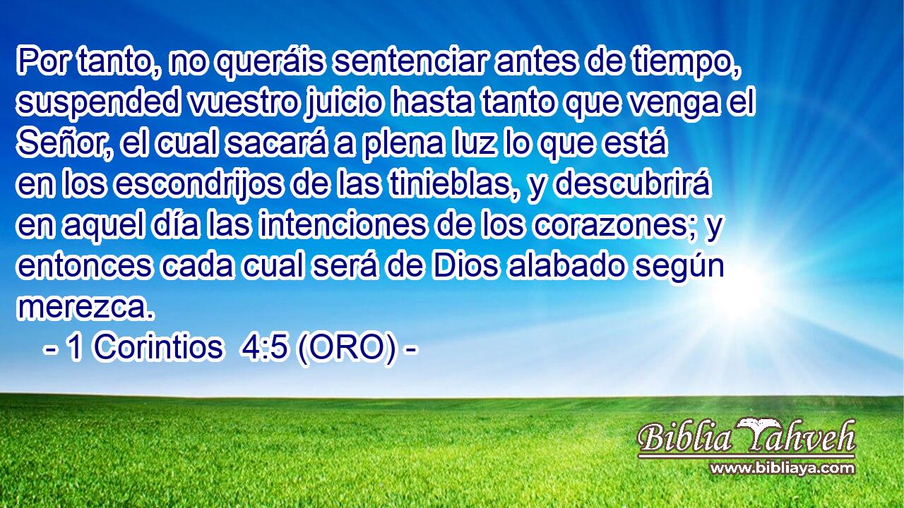  Por tanto, no queráis sentenciar antes de tiempo, suspended vuestro juicio hasta tanto que venga el Señor, el cual sacará a plena luz lo que está en los escondrijos de las tinieblas, y descubrirá en aquel día las intenciones de los corazones; y entonces cada cual será de Dios alabado según merezca. 