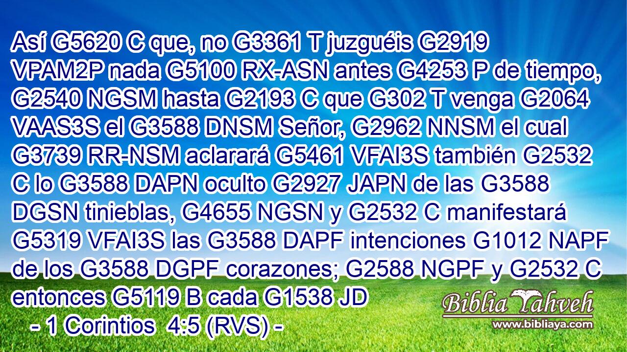 Así G5620 C que, no G3361 T juzguéis G2919 VPAM2P nada G5100 RX-ASN antes G4253 P de tiempo, G2540 NGSM hasta G2193 C que G302 T venga G2064 VAAS3S el G3588 DNSM Señor, G2962 NNSM el cual G3739 RR-NSM aclarará G5461 VFAI3S también G2532 C lo G3588 DAPN oculto G2927 JAPN de las G3588 DGSN tinieblas, G4655 NGSN y G2532 C manifestará G5319 VFAI3S las G3588 DAPF intenciones G1012 NAPF de los G3588 DGPF corazones; G2588 NGPF y G2532 C entonces G5119 B cada G1538 JD