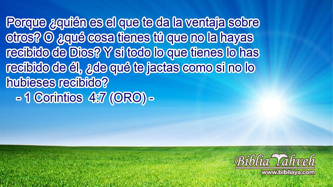  Porque ¿quién es el que te da la ventaja sobre otros? O ¿qué cosa tienes tú que no la hayas recibido de Dios? Y si todo lo que tienes lo has recibido de él, ¿de qué te jactas como si no lo hubieses recibido? 