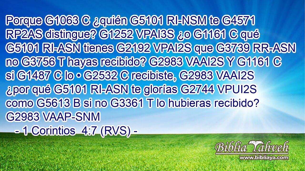 Porque G1063 C ¿quién G5101 RI-NSM te G4571 RP2AS distingue? G1252 VPAI3S ¿o G1161 C qué G5101 RI-ASN tienes G2192 VPAI2S que G3739 RR-ASN no G3756 T hayas recibido? G2983 VAAI2S Y G1161 C si G1487 C lo • G2532 C recibiste, G2983 VAAI2S ¿por qué G5101 RI-ASN te glorías G2744 VPUI2S como G5613 B si no G3361 T lo hubieras recibido? G2983 VAAP-SNM 