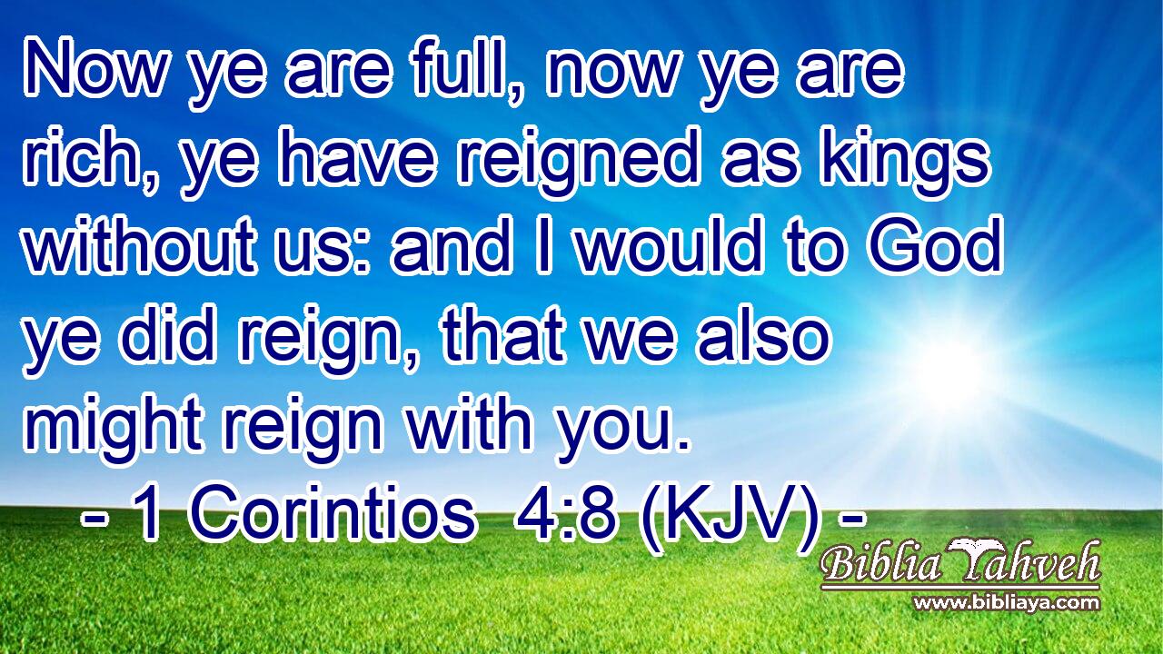 Now ye are full, now ye are rich, ye have reigned as kings without us: and I would to God ye did reign, that we also might reign with you.