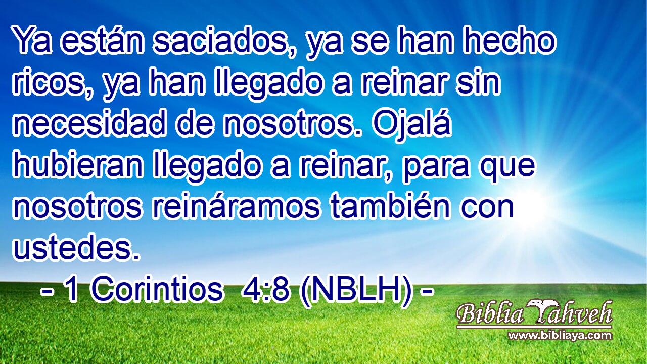  Ya están saciados, ya se han hecho ricos, ya han llegado a reinar sin necesidad de nosotros. Ojalá hubieran llegado a reinar, para que nosotros reináramos también con ustedes. 