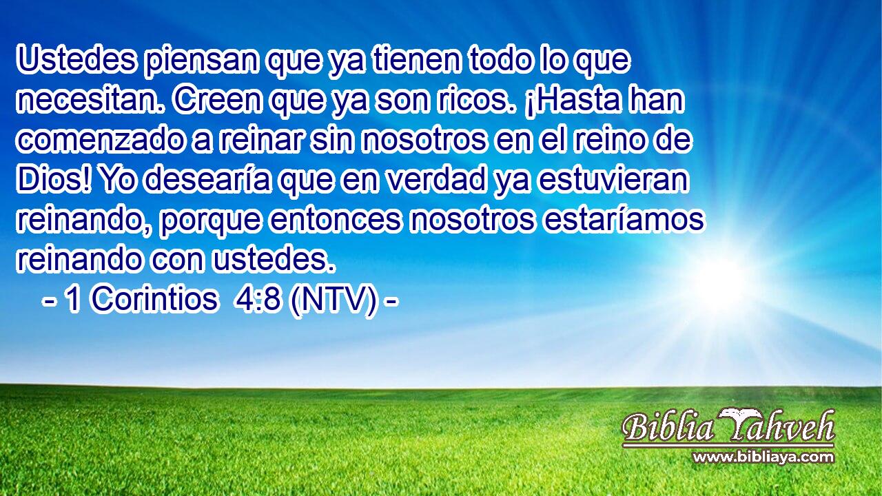 Ustedes piensan que ya tienen todo lo que necesitan. Creen que ya son ricos. ¡Hasta han comenzado a reinar sin nosotros en el reino de Dios! Yo desearía que en verdad ya estuvieran reinando, porque entonces nosotros estaríamos reinando con ustedes.