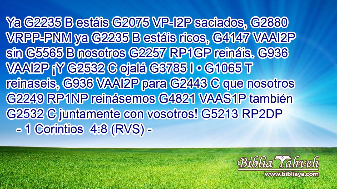 Ya G2235 B estáis G2075 VP-I2P saciados, G2880 VRPP-PNM ya G2235 B estáis ricos, G4147 VAAI2P sin G5565 B nosotros G2257 RP1GP reináis. G936 VAAI2P ¡Y G2532 C ojalá G3785 I • G1065 T reinaseis, G936 VAAI2P para G2443 C que nosotros G2249 RP1NP reinásemos G4821 VAAS1P también G2532 C juntamente con vosotros! G5213 RP2DP 