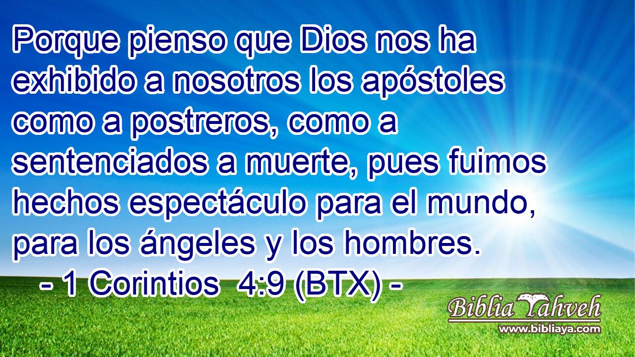 Porque pienso que Dios nos ha exhibido a nosotros los apóstoles como a postreros, como a sentenciados a muerte, pues fuimos hechos espectáculo para el mundo, para los ángeles y los hombres.