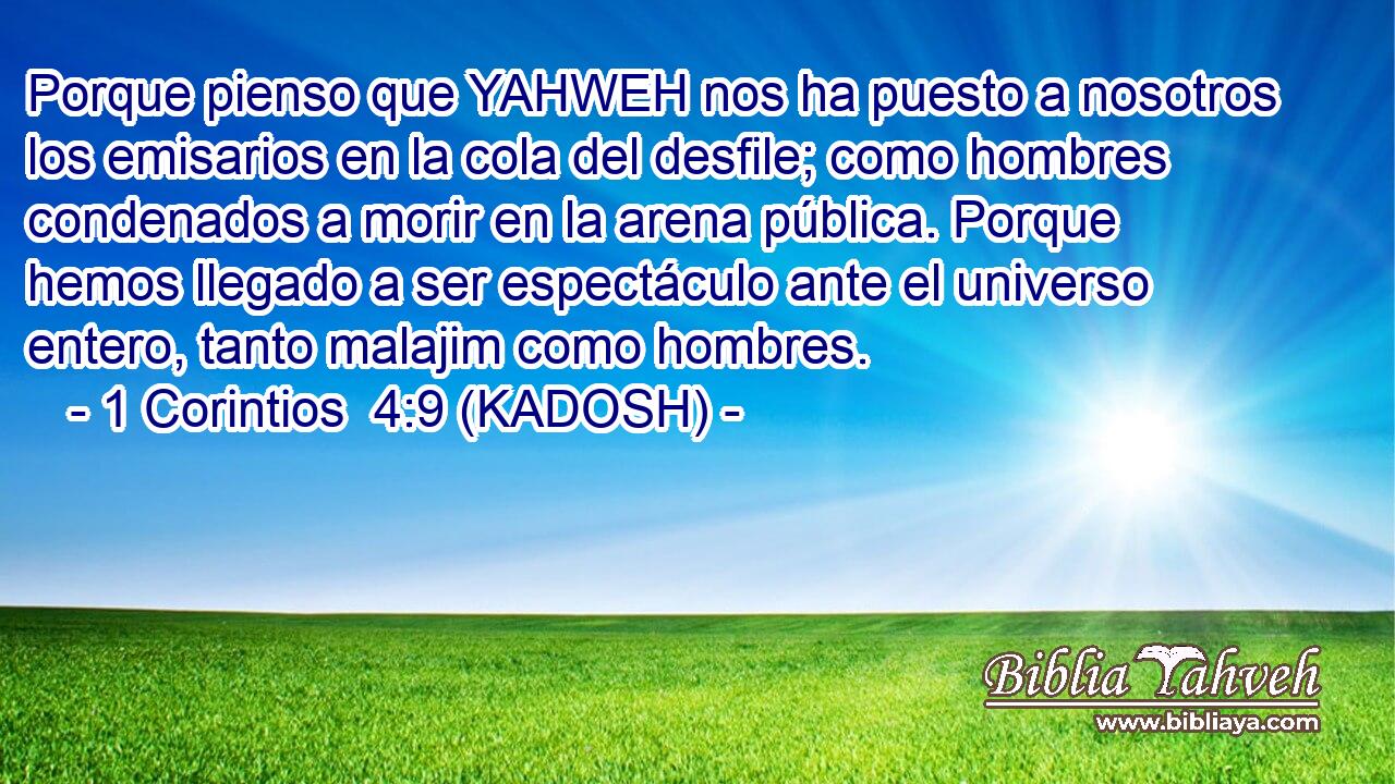  Porque pienso que YAHWEH nos ha puesto a nosotros los emisarios en la cola del desfile; como hombres condenados a morir en la arena pública. Porque hemos llegado a ser espectáculo ante el universo entero, tanto malajim como hombres. 
