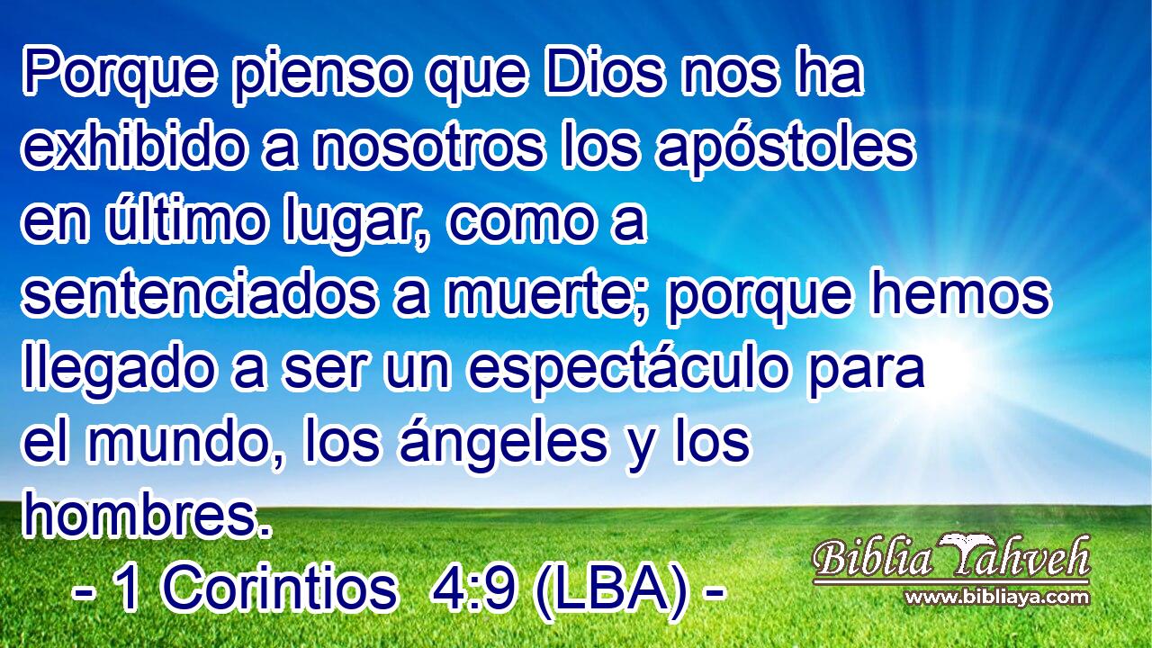 Porque pienso que Dios nos ha exhibido a nosotros los apóstoles en último lugar, como a sentenciados a muerte; porque hemos llegado a ser un espectáculo para el mundo, los ángeles y los hombres.