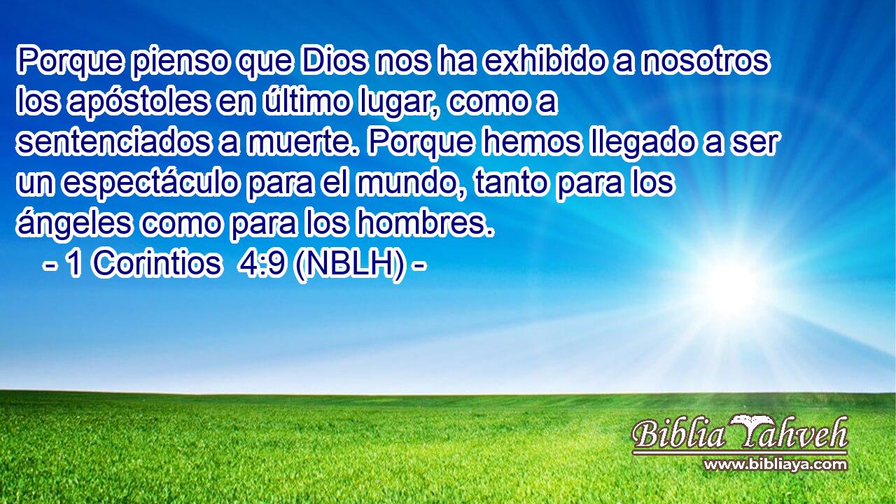  Porque pienso que Dios nos ha exhibido a nosotros los apóstoles en último lugar, como a sentenciados a muerte. Porque hemos llegado a ser un espectáculo para el mundo, tanto para los ángeles como para los hombres. 