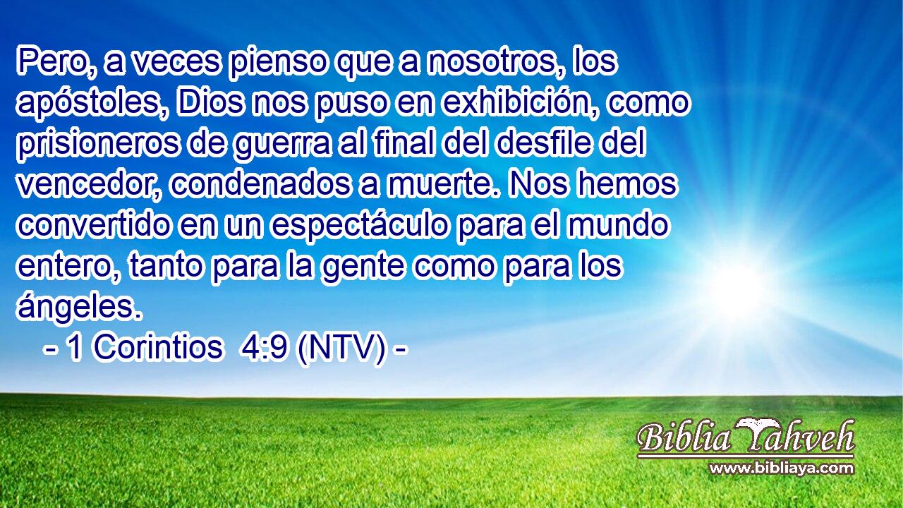 Pero, a veces pienso que a nosotros, los apóstoles, Dios nos puso en exhibición, como prisioneros de guerra al final del desfile del vencedor, condenados a muerte. Nos hemos convertido en un espectáculo para el mundo entero, tanto para la gente como para los ángeles.