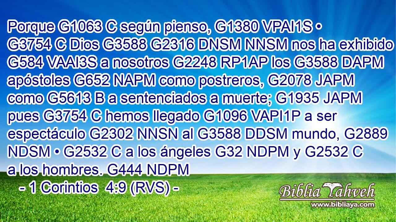 Porque G1063 C según pienso, G1380 VPAI1S • G3754 C Dios G3588 G2316 DNSM NNSM nos ha exhibido G584 VAAI3S a nosotros G2248 RP1AP los G3588 DAPM apóstoles G652 NAPM como postreros, G2078 JAPM como G5613 B a sentenciados a muerte; G1935 JAPM pues G3754 C hemos llegado G1096 VAPI1P a ser espectáculo G2302 NNSN al G3588 DDSM mundo, G2889 NDSM • G2532 C a los ángeles G32 NDPM y G2532 C a los hombres. G444 NDPM 