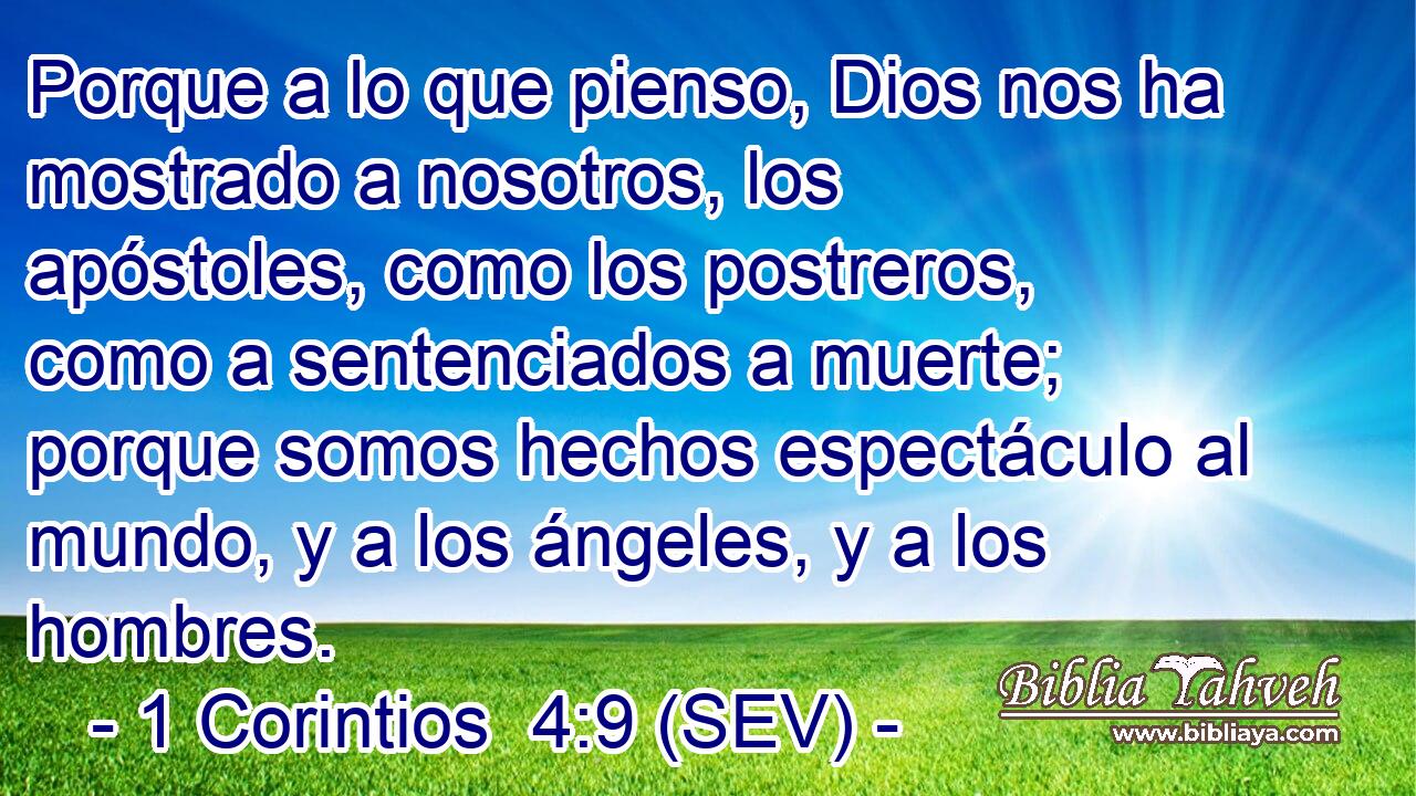 Porque a lo que pienso, Dios nos ha mostrado a nosotros, los apóstoles, como los postreros, como a sentenciados a muerte; porque somos hechos espectáculo al mundo, y a los ángeles, y a los hombres.