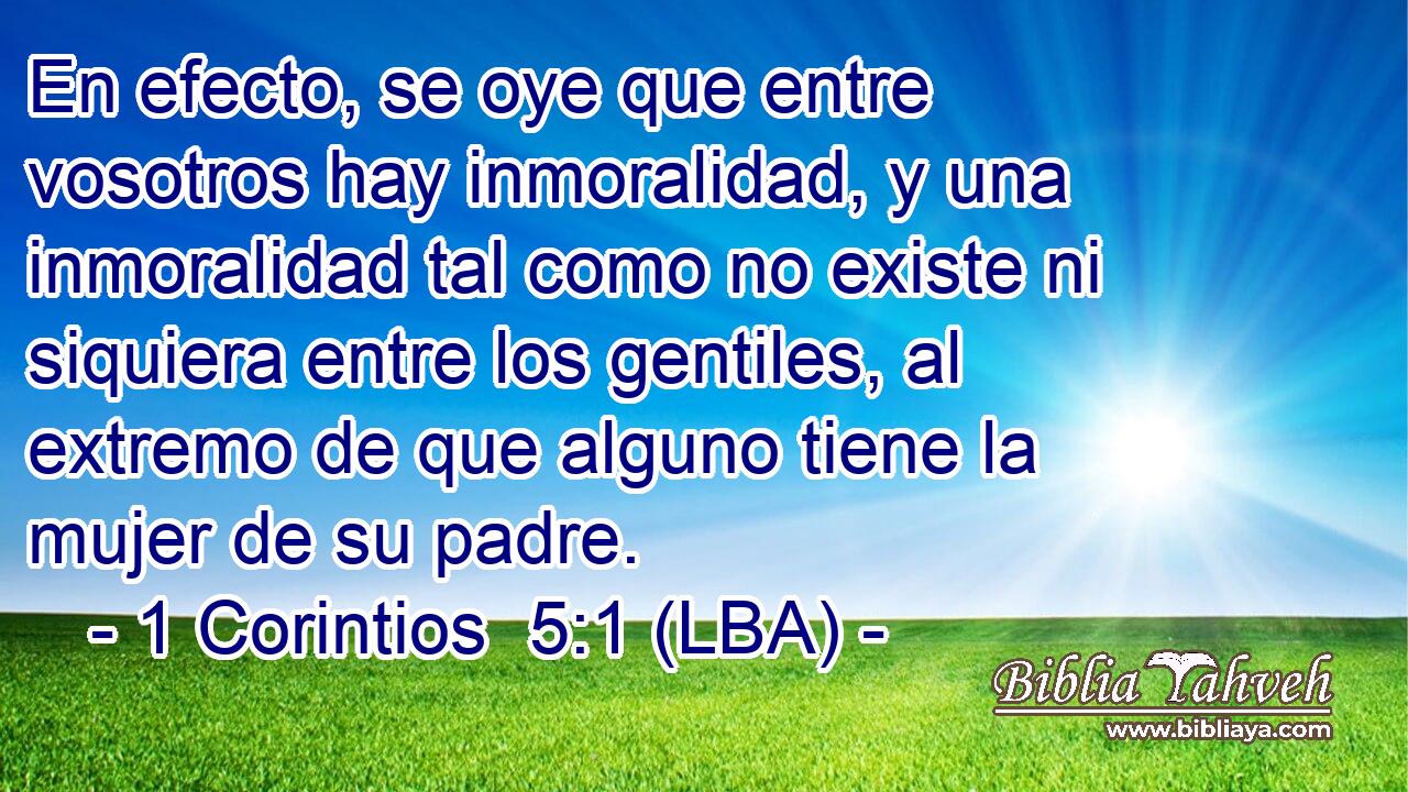 En efecto, se oye que entre vosotros hay inmoralidad, y una inmoralidad tal como no existe ni siquiera entre los gentiles, al extremo de que alguno tiene la mujer de su padre.