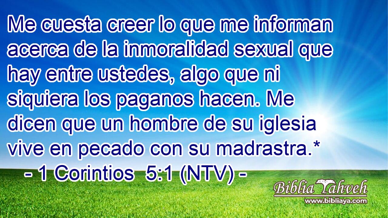 Me cuesta creer lo que me informan acerca de la inmoralidad sexual que hay entre ustedes, algo que ni siquiera los paganos hacen. Me dicen que un hombre de su iglesia vive en pecado con su madrastra.*