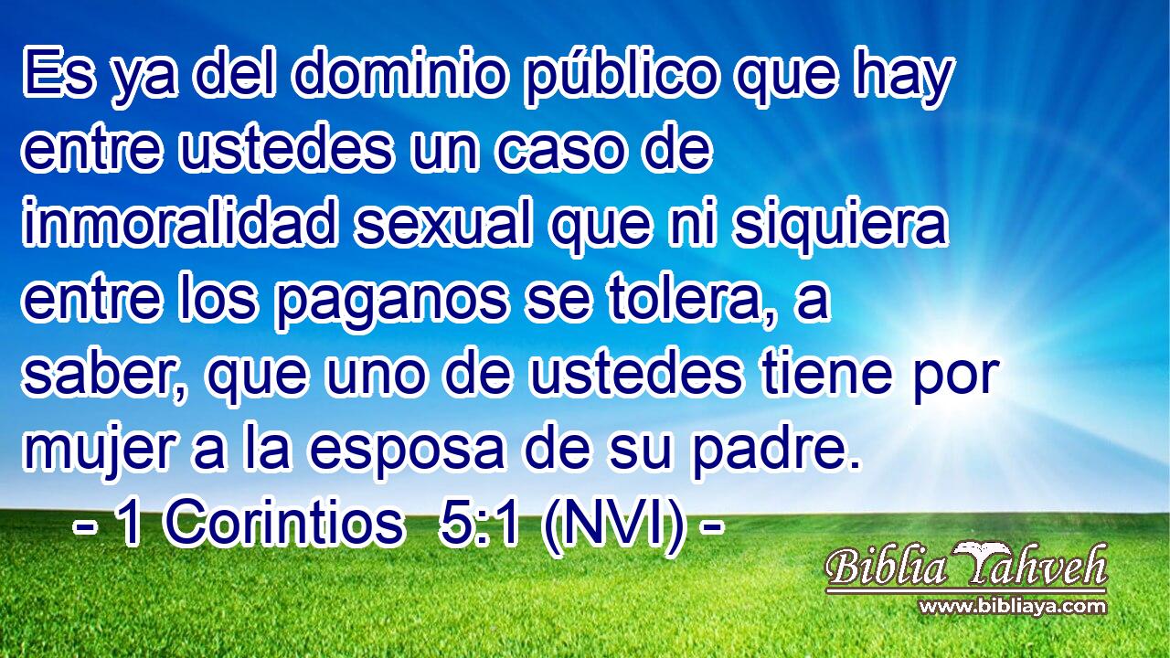  Es ya del dominio público que hay entre ustedes un caso de inmoralidad sexual que ni siquiera entre los paganos se tolera, a saber, que uno de ustedes tiene por mujer a la esposa de su padre. 