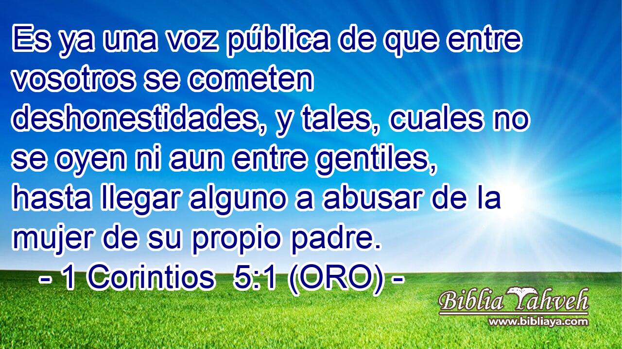  Es ya una voz pública de que entre vosotros se cometen deshonestidades, y tales, cuales no se oyen ni aun entre gentiles, hasta llegar alguno a abusar de la mujer de su propio padre. 