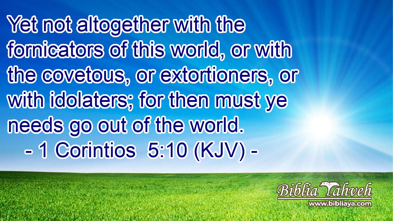 Yet not altogether with the fornicators of this world, or with the covetous, or extortioners, or with idolaters; for then must ye needs go out of the world.