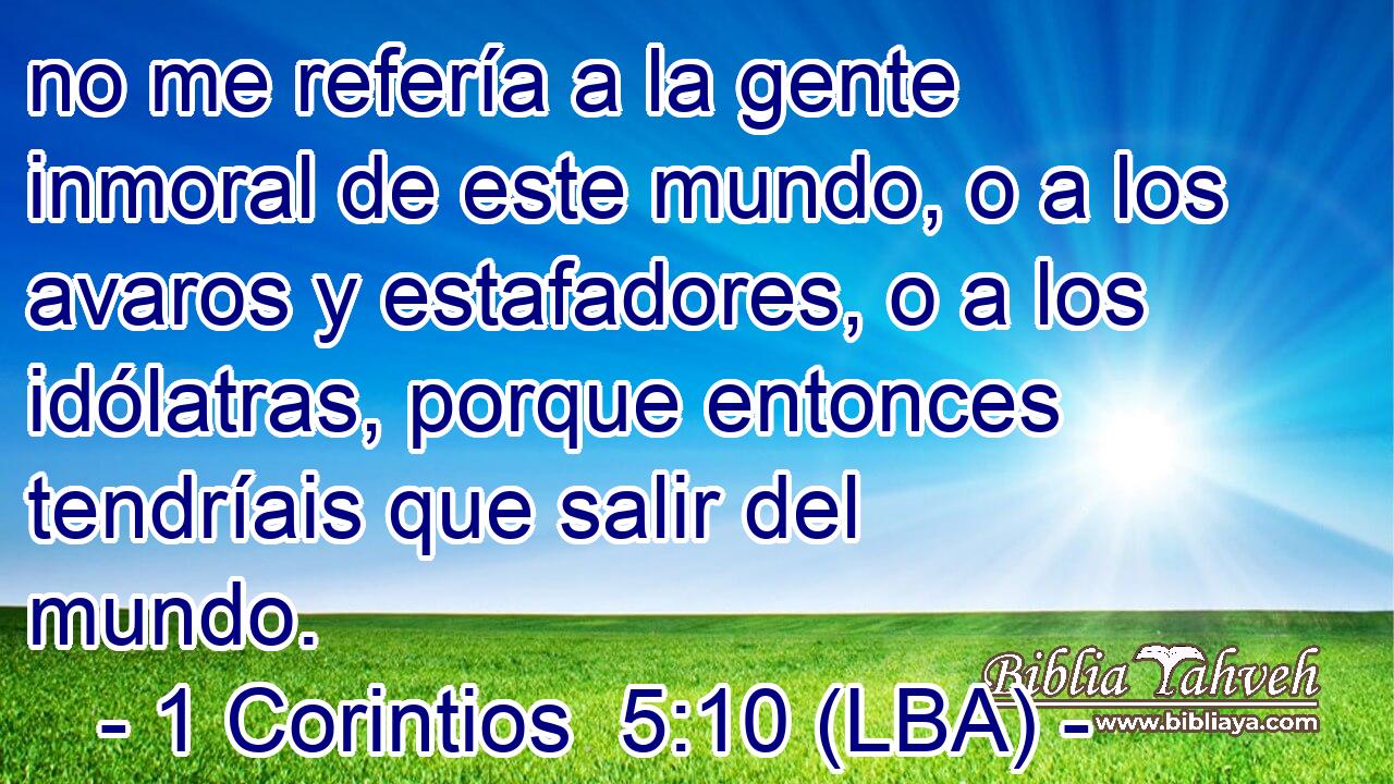 no me refería a la gente inmoral de este mundo, o a los avaros y estafadores, o a los idólatras, porque entonces tendríais que salir del mundo.