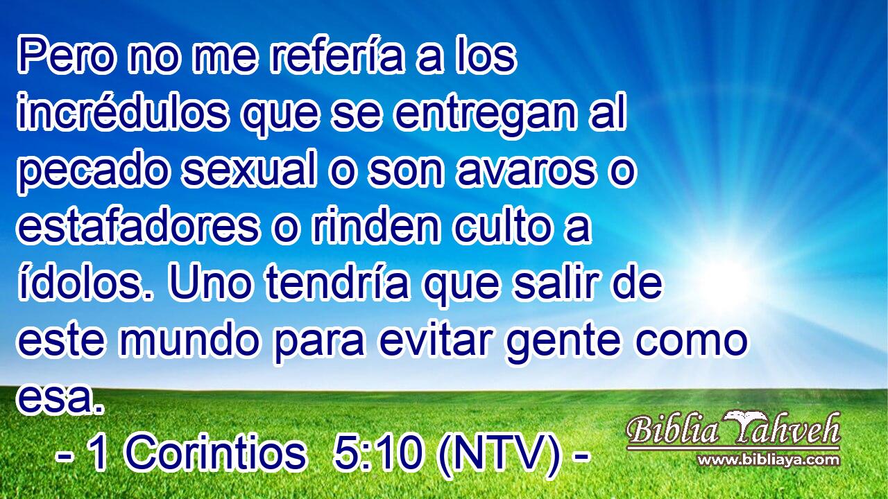 Pero no me refería a los incrédulos que se entregan al pecado sexual o son avaros o estafadores o rinden culto a ídolos. Uno tendría que salir de este mundo para evitar gente como esa.