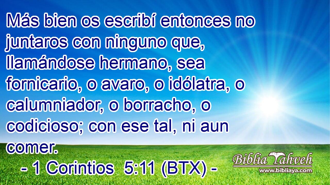 Más bien os escribí entonces no juntaros con ninguno que, llamándose hermano, sea fornicario, o avaro, o idólatra, o calumniador, o borracho, o codicioso; con ese tal, ni aun comer.