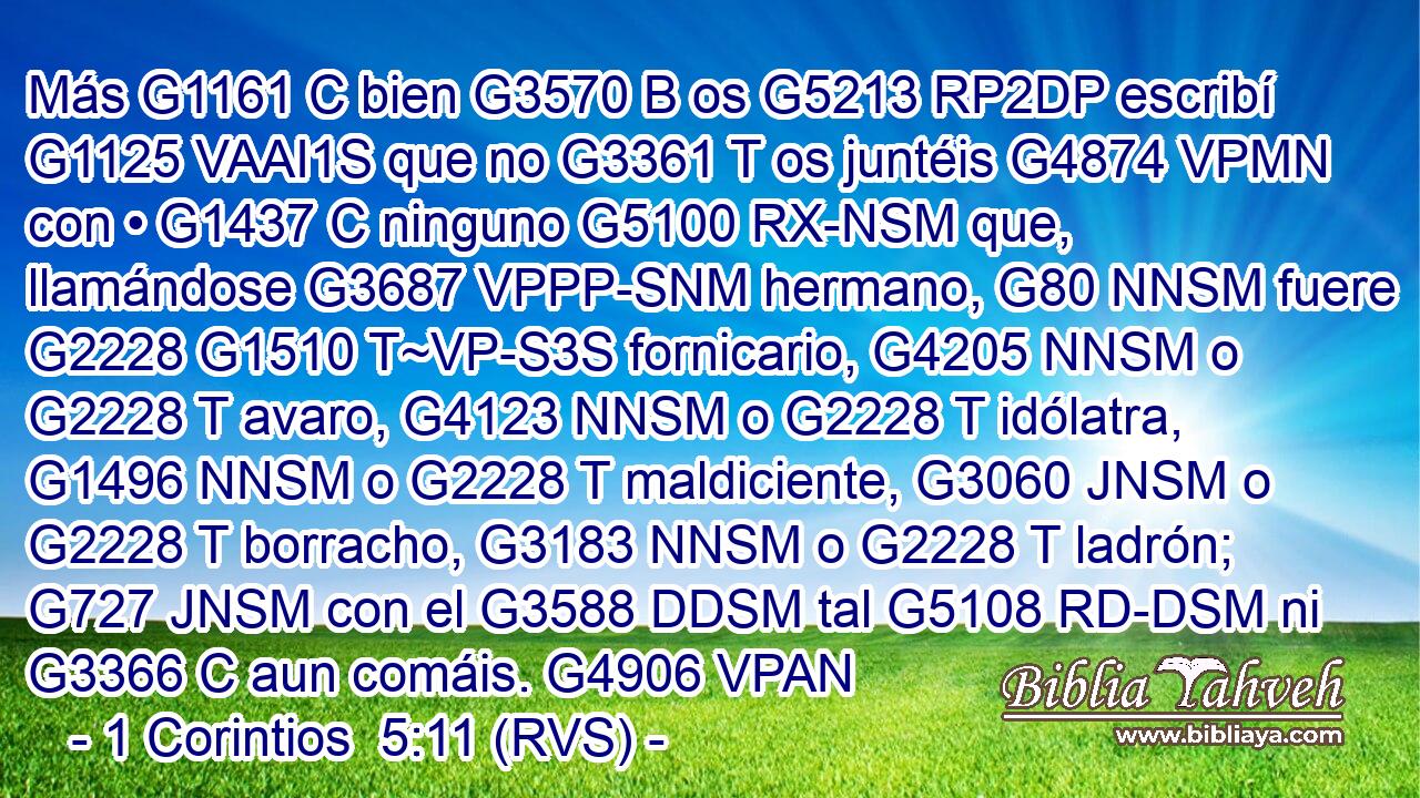 Más G1161 C bien G3570 B os G5213 RP2DP escribí G1125 VAAI1S que no G3361 T os juntéis G4874 VPMN con • G1437 C ninguno G5100 RX-NSM que, llamándose G3687 VPPP-SNM hermano, G80 NNSM fuere G2228 G1510 T~VP-S3S fornicario, G4205 NNSM o G2228 T avaro, G4123 NNSM o G2228 T idólatra, G1496 NNSM o G2228 T maldiciente, G3060 JNSM o G2228 T borracho, G3183 NNSM o G2228 T ladrón; G727 JNSM con el G3588 DDSM tal G5108 RD-DSM ni G3366 C aun comáis. G4906 VPAN 