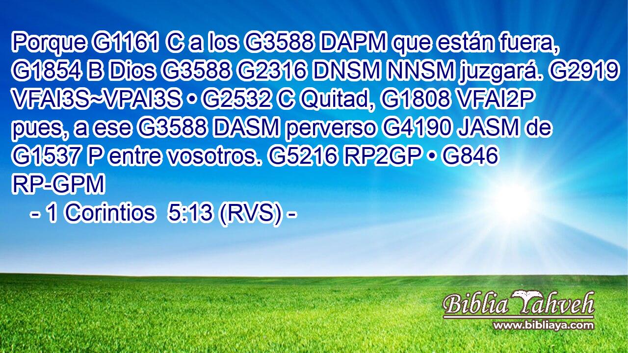 Porque G1161 C a los G3588 DAPM que están fuera, G1854 B Dios G3588 G2316 DNSM NNSM juzgará. G2919 VFAI3S~VPAI3S • G2532 C Quitad, G1808 VFAI2P pues, a ese G3588 DASM perverso G4190 JASM de G1537 P entre vosotros. G5216 RP2GP • G846 RP-GPM 