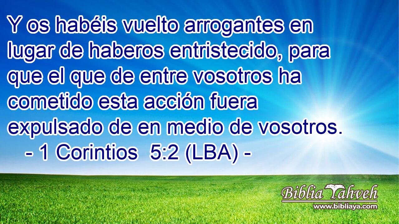 Y os habéis vuelto arrogantes en lugar de haberos entristecido, para que el que de entre vosotros ha cometido esta acción fuera expulsado de en medio de vosotros.