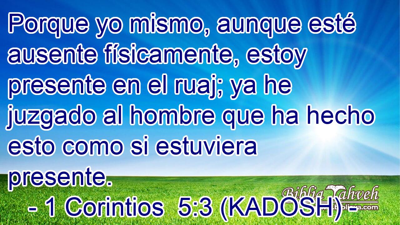  Porque yo mismo, aunque esté ausente físicamente, estoy presente en el ruaj; ya he juzgado al hombre que ha hecho esto como si estuviera presente. 
